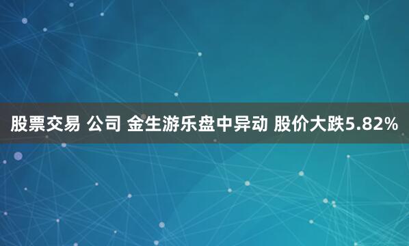 股票交易 公司 金生游乐盘中异动 股价大跌5.82%
