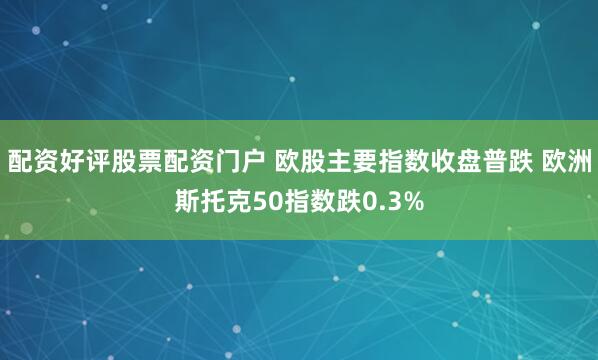 配资好评股票配资门户 欧股主要指数收盘普跌 欧洲斯托克50指数跌0.3%