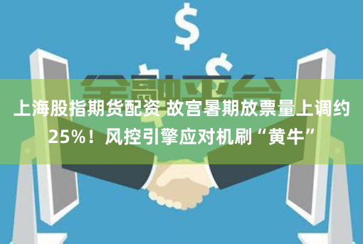 上海股指期货配资 故宫暑期放票量上调约25%！风控引擎应对机刷“黄牛”