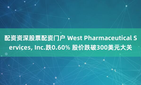 配资资深股票配资门户 West Pharmaceutical Services, Inc.跌0.60% 股价跌破300美元大关