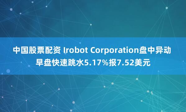 中国股票配资 Irobot Corporation盘中异动 早盘快速跳水5.17%报7.52美元