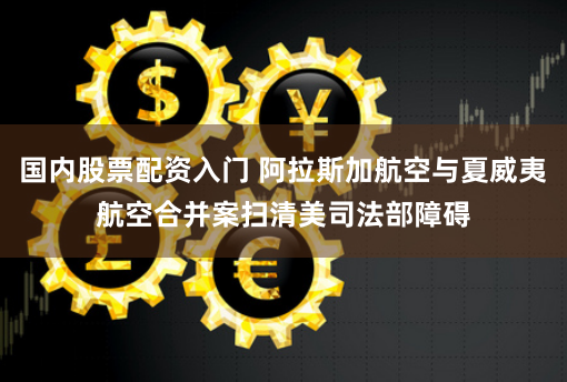 国内股票配资入门 阿拉斯加航空与夏威夷航空合并案扫清美司法部障碍