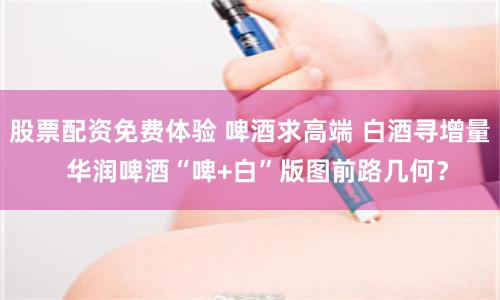 股票配资免费体验 啤酒求高端 白酒寻增量  华润啤酒“啤+白”版图前路几何？