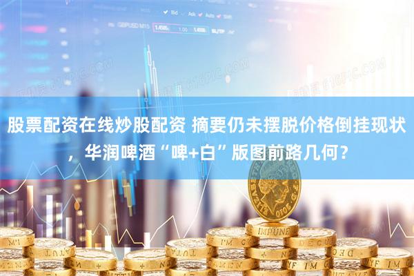 股票配资在线炒股配资 摘要仍未摆脱价格倒挂现状，华润啤酒“啤+白”版图前路几何？