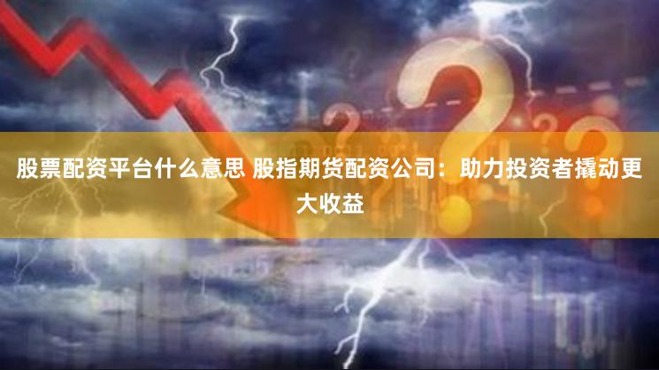 股票配资平台什么意思 股指期货配资公司：助力投资者撬动更大收益
