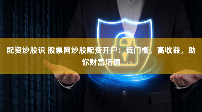 配资炒股识 股票网炒股配资开户：低门槛，高收益，助你财富增值