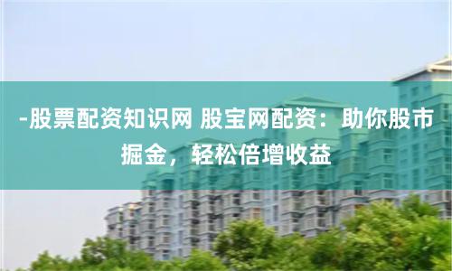 -股票配资知识网 股宝网配资：助你股市掘金，轻松倍增收益