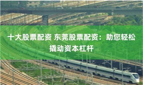 十大股票配资 东莞股票配资：助您轻松撬动资本杠杆