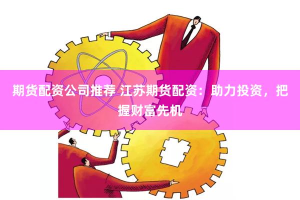 期货配资公司推荐 江苏期货配资：助力投资，把握财富先机