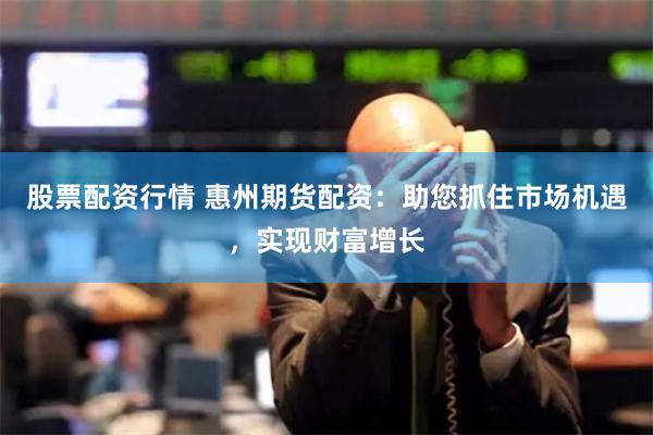 股票配资行情 惠州期货配资：助您抓住市场机遇，实现财富增长