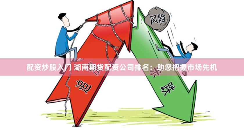 配资炒股入门 湖南期货配资公司排名：助您把握市场先机