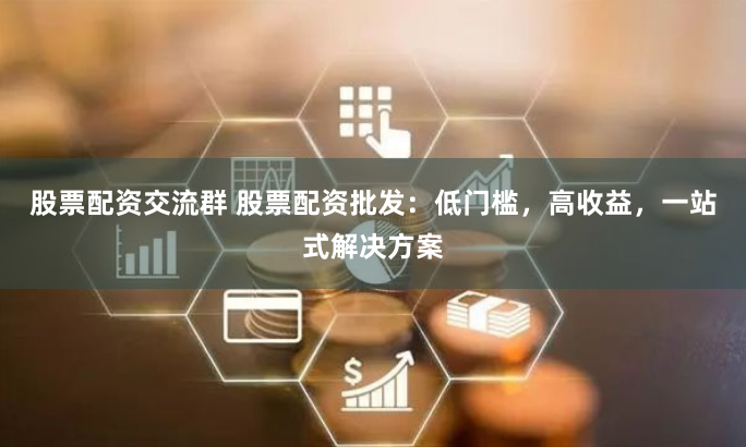 股票配资交流群 股票配资批发：低门槛，高收益，一站式解决方案