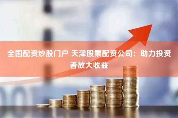 全国配资炒股门户 天津股票配资公司：助力投资者放大收益