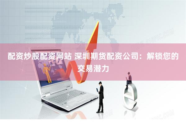 配资炒股配资网站 深圳期货配资公司：解锁您的交易潜力