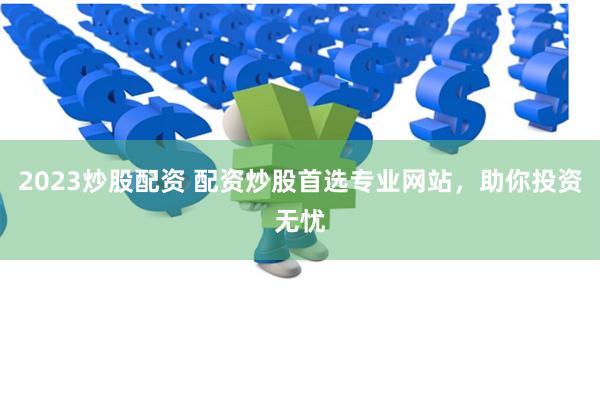 2023炒股配资 配资炒股首选专业网站，助你投资无忧