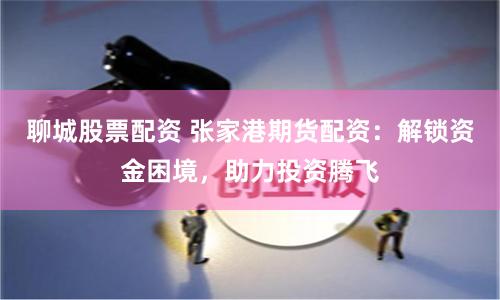 聊城股票配资 张家港期货配资:解锁资金困境,助力投资腾飞
