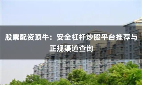 股票配资顶牛：安全杠杆炒股平台推荐与正规渠道查询