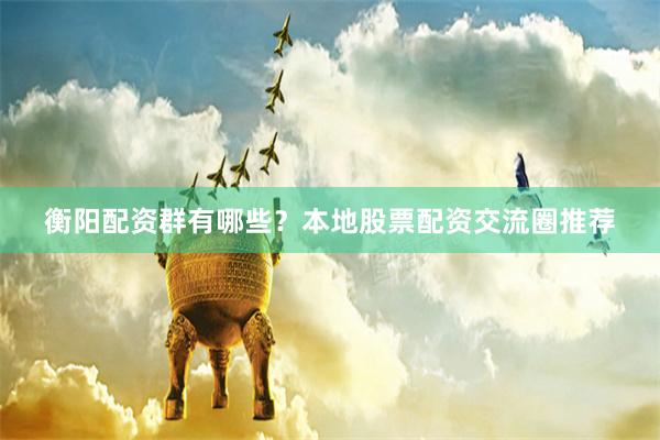 衡阳配资群有哪些？本地股票配资交流圈推荐